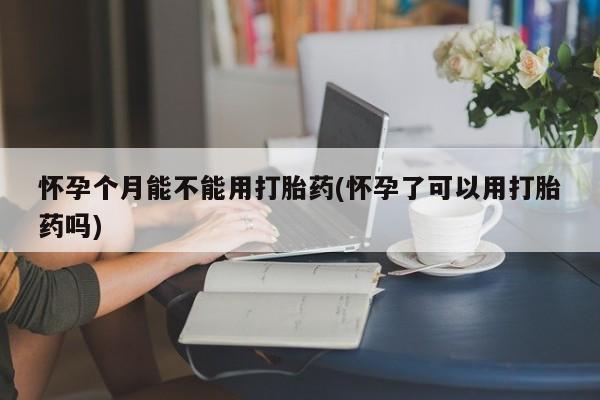 推荐个卖堕胎药的微信怀孕个月能不能用打胎药(怀孕了可以用打胎药吗)