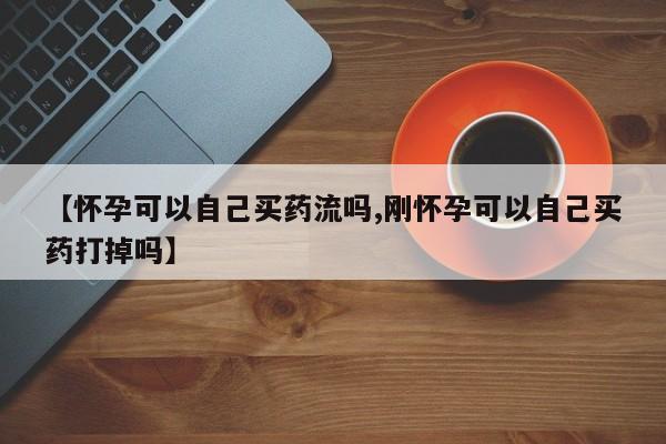 推荐个卖堕胎药的微信【怀孕可以自己买药流吗,刚怀孕可以自己买药打掉吗】